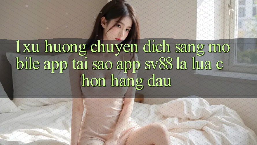 1. Xu Hướng Chuyển Dịch Sang Mobile App: Tại Sao App sv88 Là Lựa Chọn Hàng Đầu?