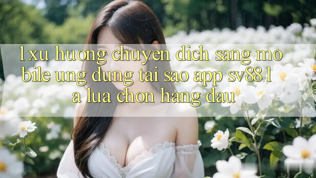 1. Xu Hướng Chuyển Dịch Sang Mobile Ứng dụng: Tại Sao App sv88 Là Lựa Chọn Hàng Đầu?