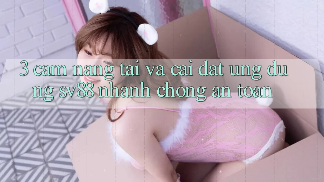 3. Cẩm nang Tải Và Cài Đặt Ứng Dụng sv88 Nhanh chóng, An Toàn