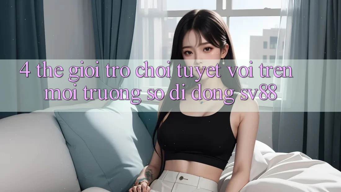 4. Thế Giới Trò Chơi Tuyệt vời Trên Môi trường số di động sv88 4. Thế Giới Trò Chơi Tuyệt vời Trên Môi trường số di động sv88
