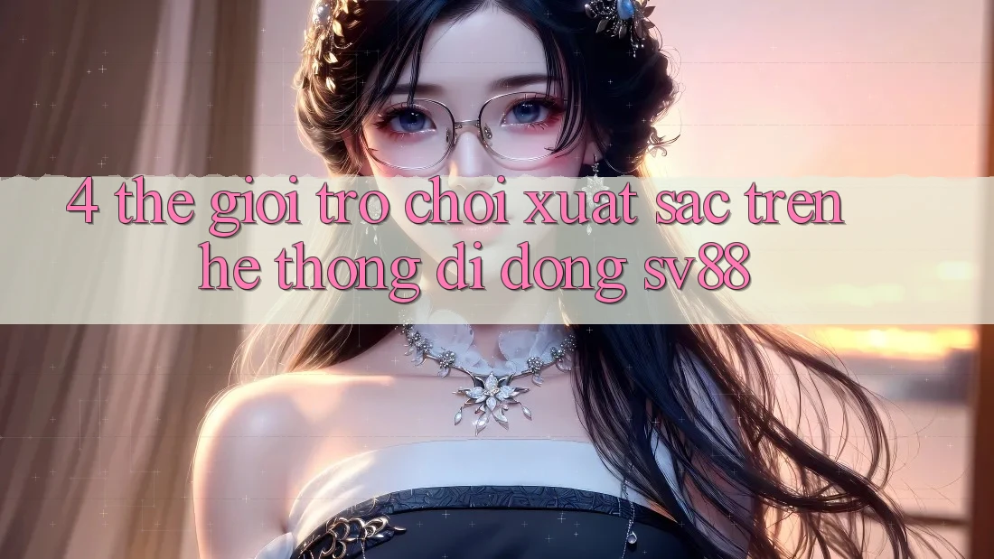 4. Thế Giới Trò Chơi Xuất sắc Trên Hệ thống di động sv88 4. Thế Giới Trò Chơi Xuất sắc Trên Hệ thống di động sv88