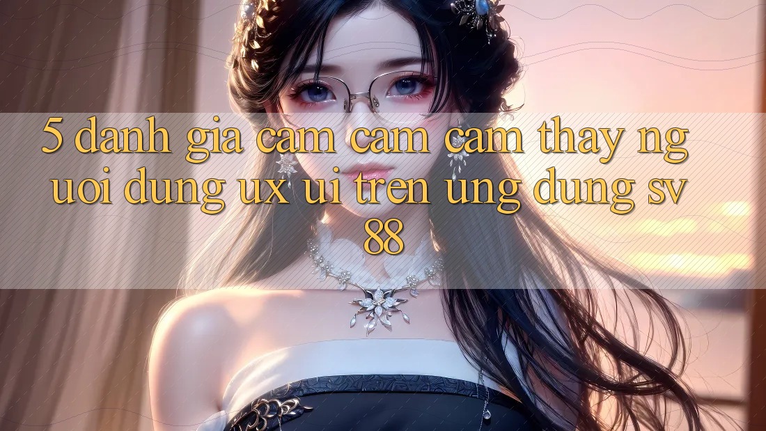 5. Đánh Giá Cảm cảm cảm thấy Người Dùng (UX/UI) Trên Ứng dụng sv88 5. Đánh Giá Cảm cảm cảm thấy Người Dùng (UX/UI) Trên Ứng dụng sv88