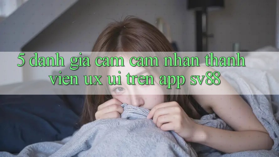 5. Đánh Giá Cảm cảm nhận Thành viên (UX/UI) Trên App sv88