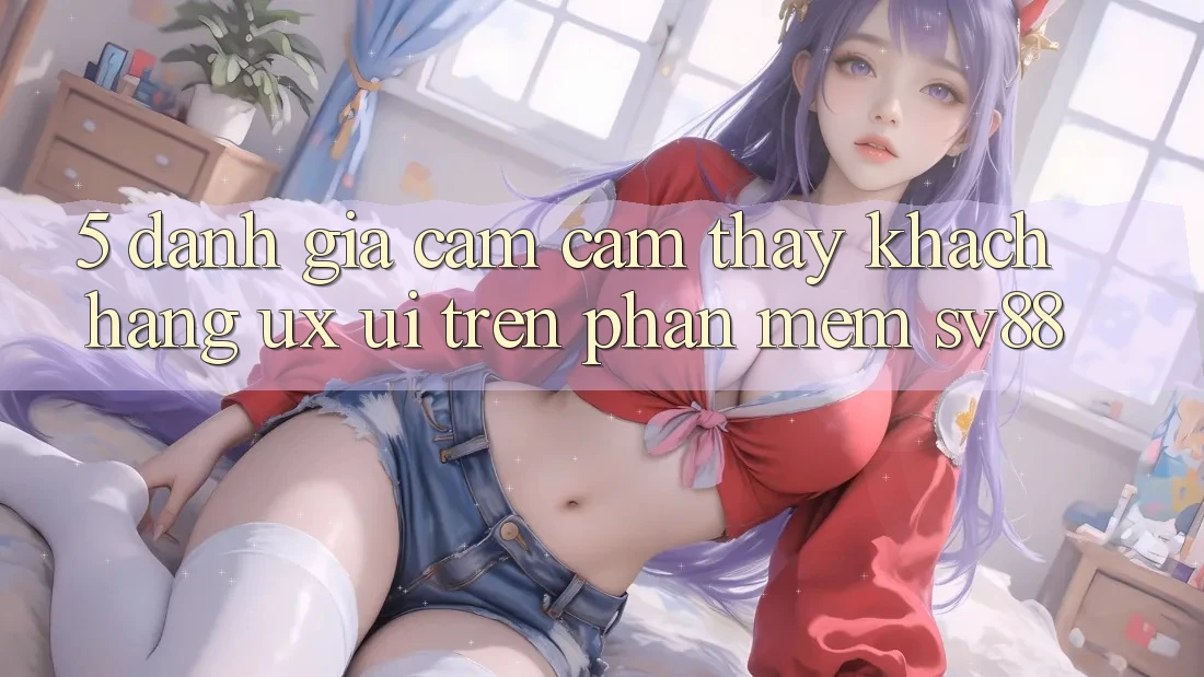 5. Đánh Giá Cảm cảm thấy Khách hàng (UX/UI) Trên Phần mềm sv88 5. Đánh Giá Cảm cảm thấy Khách hàng (UX/UI) Trên Phần mềm sv88