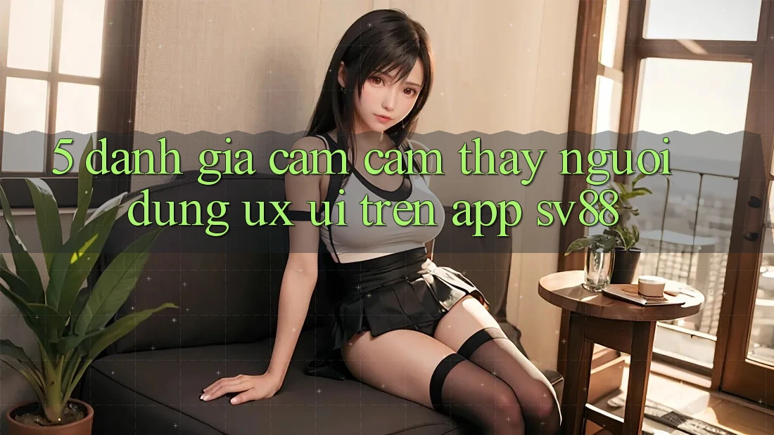 5. Đánh Giá Cảm cảm thấy Người Dùng (UX/UI) Trên App sv88 5. Đánh Giá Cảm cảm thấy Người Dùng (UX/UI) Trên App sv88