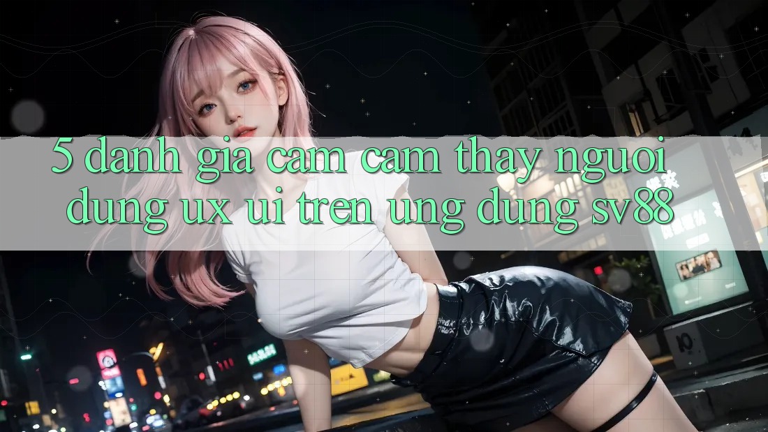 5. Đánh Giá Cảm cảm thấy Người Dùng (UX/UI) Trên Ứng dụng sv88 5. Đánh Giá Cảm cảm thấy Người Dùng (UX/UI) Trên Ứng dụng sv88