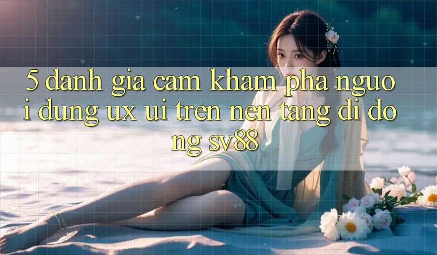 5. Đánh Giá Cảm khám phá Người Dùng (UX/UI) Trên Nền tảng di động sv88 5. Đánh Giá Cảm khám phá Người Dùng (UX/UI) Trên Nền tảng di động sv88
