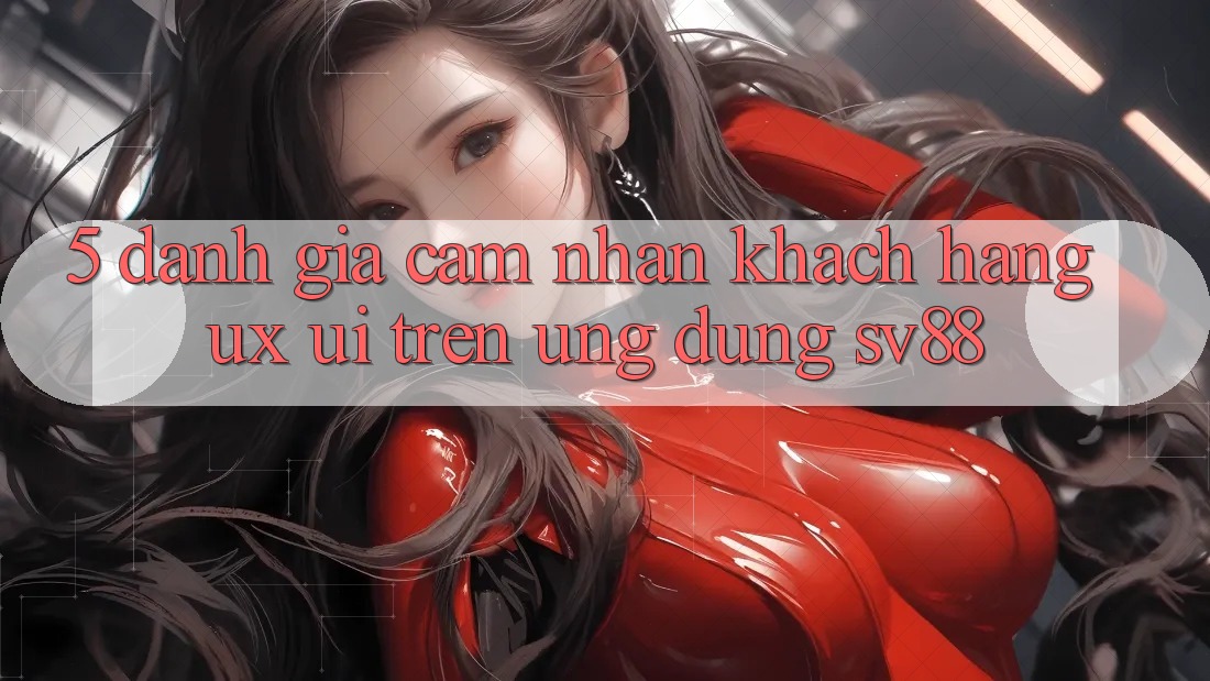 5. Đánh Giá Cảm nhận Khách hàng (UX/UI) Trên Ứng dụng sv88 5. Đánh Giá Cảm nhận Khách hàng (UX/UI) Trên Ứng dụng sv88