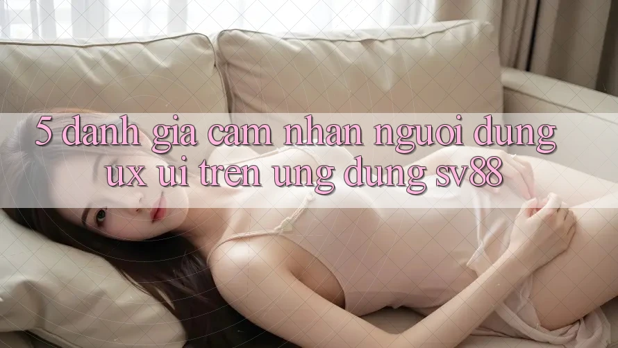 5. Đánh Giá Cảm nhận Người Dùng (UX/UI) Trên Ứng dụng sv88