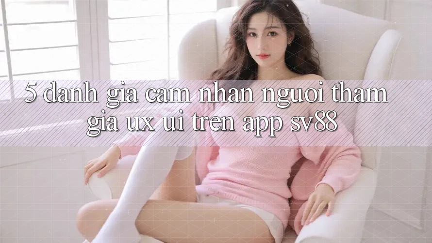 5. Đánh Giá Cảm nhận Người tham gia (UX/UI) Trên App sv88 5. Đánh Giá Cảm nhận Người tham gia (UX/UI) Trên App sv88