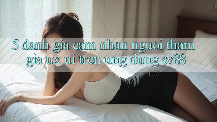 5. Đánh Giá Cảm nhận Người tham gia (UX/UI) Trên Ứng dụng sv88
