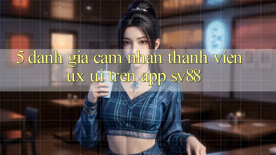 5. Đánh Giá Cảm nhận Thành viên (UX/UI) Trên App sv88 5. Đánh Giá Cảm nhận Thành viên (UX/UI) Trên App sv88