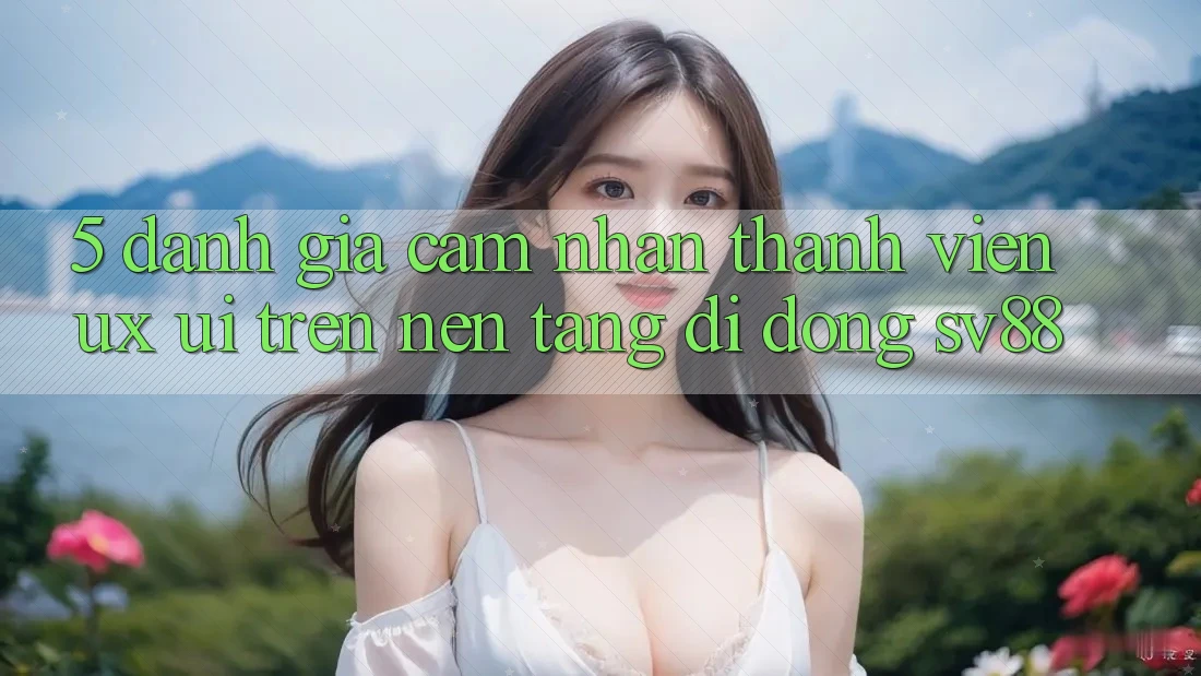 5. Đánh Giá Cảm nhận Thành viên (UX/UI) Trên Nền tảng di động sv88 5. Đánh Giá Cảm nhận Thành viên (UX/UI) Trên Nền tảng di động sv88