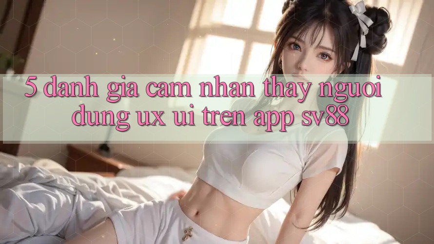5. Đánh Giá Cảm nhận thấy Người Dùng (UX/UI) Trên App sv88 5. Đánh Giá Cảm nhận thấy Người Dùng (UX/UI) Trên App sv88