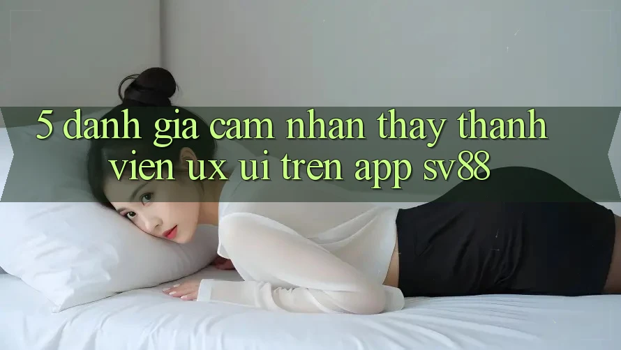5. Đánh Giá Cảm nhận thấy Thành viên (UX/UI) Trên App sv88 5. Đánh Giá Cảm nhận thấy Thành viên (UX/UI) Trên App sv88