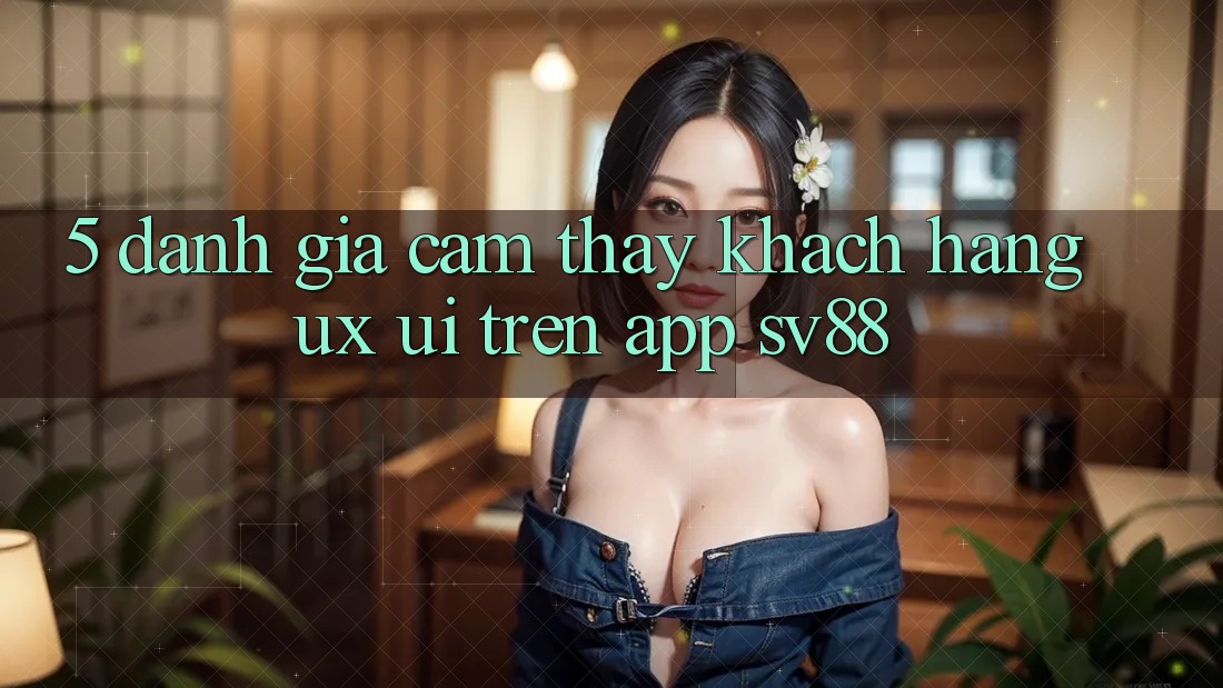 5. Đánh Giá Cảm thấy Khách hàng (UX/UI) Trên App sv88