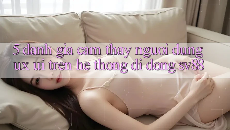 5. Đánh Giá Cảm thấy Người Dùng (UX/UI) Trên Hệ thống di động sv88 5. Đánh Giá Cảm thấy Người Dùng (UX/UI) Trên Hệ thống di động sv88