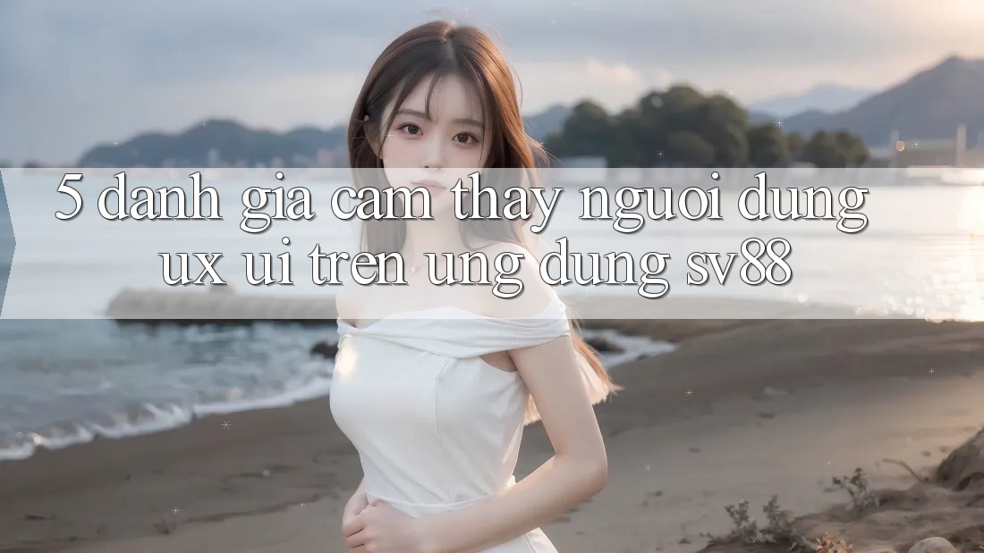 5. Đánh Giá Cảm thấy Người Dùng (UX/UI) Trên Ứng dụng sv88 5. Đánh Giá Cảm thấy Người Dùng (UX/UI) Trên Ứng dụng sv88