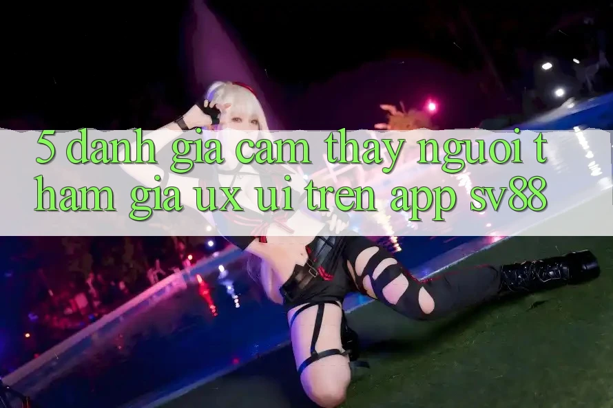 5. Đánh Giá Cảm thấy Người tham gia (UX/UI) Trên App sv88