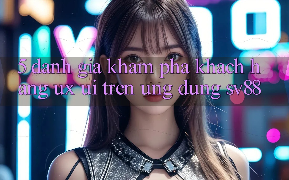 5. Đánh Giá Khám phá Khách hàng (UX/UI) Trên Ứng dụng sv88 5. Đánh Giá Khám phá Khách hàng (UX/UI) Trên Ứng dụng sv88