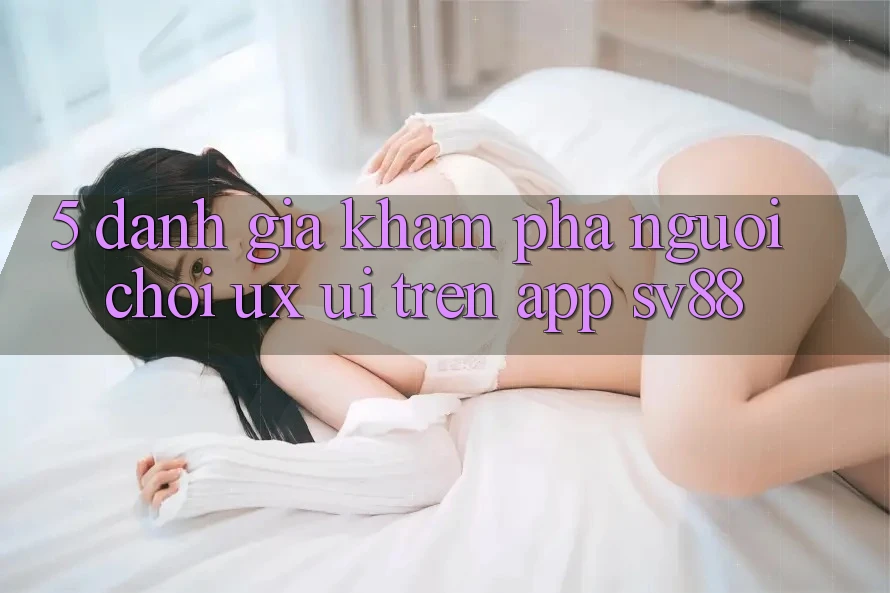 5. Đánh Giá Khám phá Người chơi (UX/UI) Trên App sv88