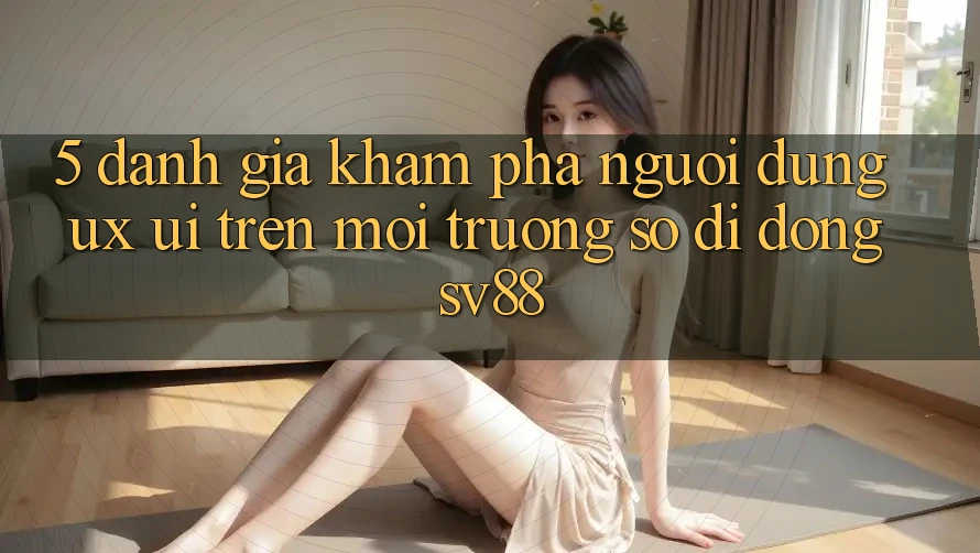 5. Đánh Giá Khám phá Người Dùng (UX/UI) Trên Môi trường số di động sv88 5. Đánh Giá Khám phá Người Dùng (UX/UI) Trên Môi trường số di động sv88