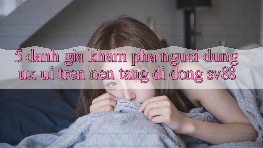 5. Đánh Giá Khám phá Người Dùng (UX/UI) Trên Nền tảng di động sv88