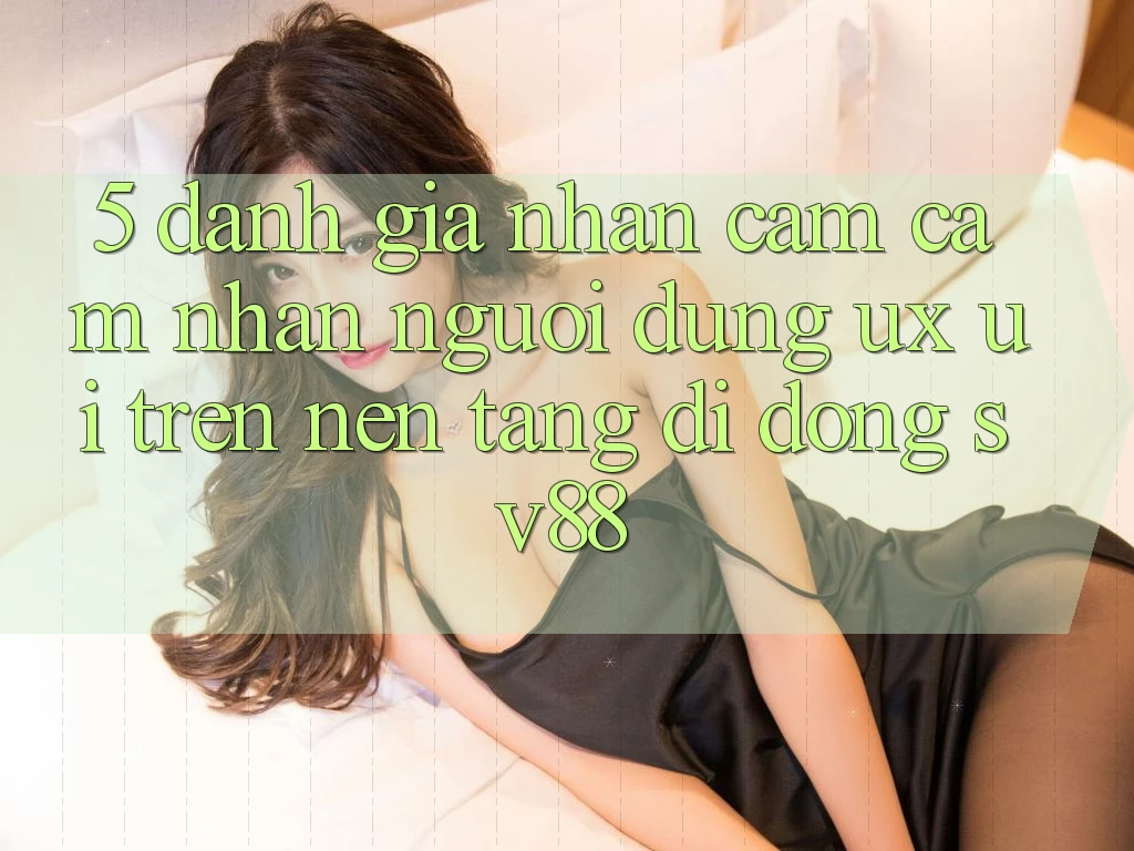 5. Đánh Giá Nhận cảm cảm nhận Người Dùng (UX/UI) Trên Nền tảng di động sv88 5. Đánh Giá Nhận cảm cảm nhận Người Dùng (UX/UI) Trên Nền tảng di động sv88