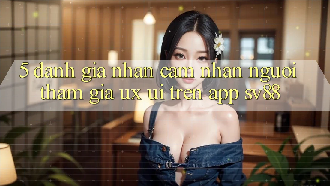 5. Đánh Giá Nhận cảm nhận Người tham gia (UX/UI) Trên App sv88 5. Đánh Giá Nhận cảm nhận Người tham gia (UX/UI) Trên App sv88