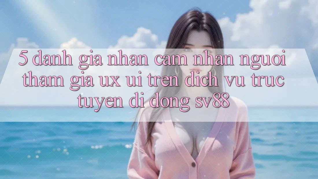 5. Đánh Giá Nhận cảm nhận Người tham gia (UX/UI) Trên Dịch vụ trực tuyến di động sv88 5. Đánh Giá Nhận cảm nhận Người tham gia (UX/UI) Trên Dịch vụ trực tuyến di động sv88