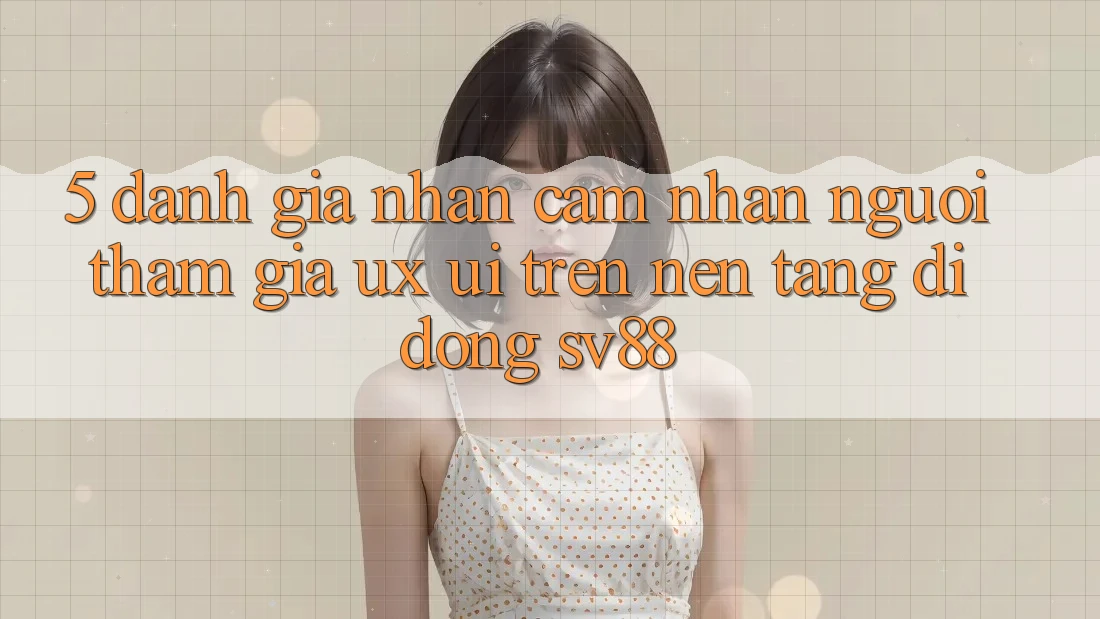 5. Đánh Giá Nhận cảm nhận Người tham gia (UX/UI) Trên Nền tảng di động sv88 5. Đánh Giá Nhận cảm nhận Người tham gia (UX/UI) Trên Nền tảng di động sv88