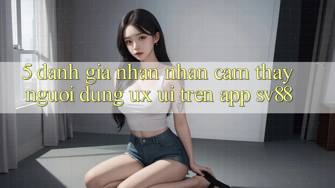 5. Đánh Giá Nhận nhận cảm thấy Người Dùng (UX/UI) Trên App sv88 5. Đánh Giá Nhận nhận cảm thấy Người Dùng (UX/UI) Trên App sv88