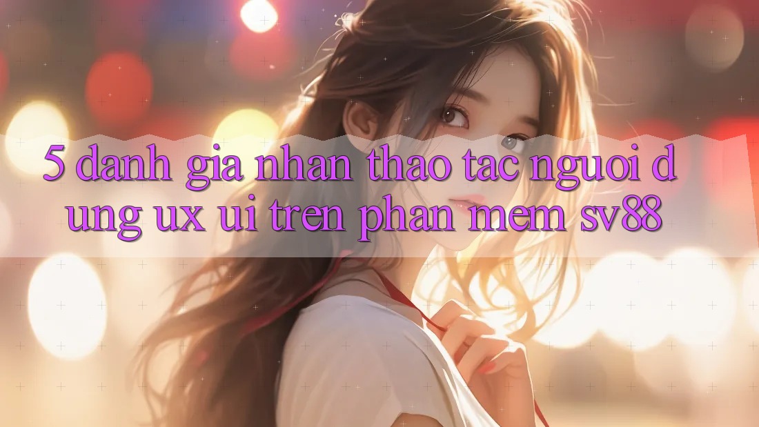 5. Đánh Giá Nhận thao tác Người Dùng (UX/UI) Trên Phần mềm sv88 5. Đánh Giá Nhận thao tác Người Dùng (UX/UI) Trên Phần mềm sv88