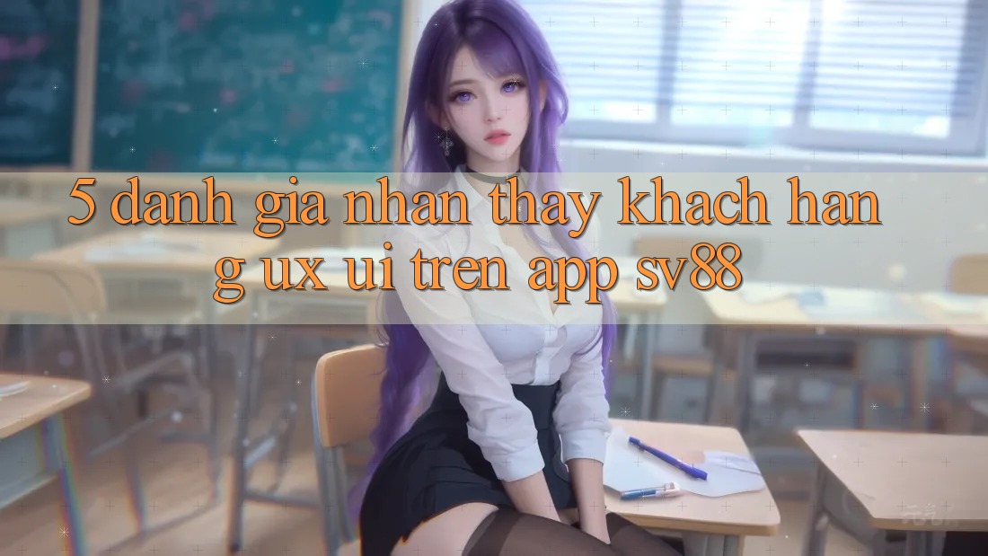5. Đánh Giá Nhận thấy Khách hàng (UX/UI) Trên App sv88 5. Đánh Giá Nhận thấy Khách hàng (UX/UI) Trên App sv88