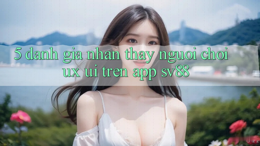 5. Đánh Giá Nhận thấy Người chơi (UX/UI) Trên App sv88 5. Đánh Giá Nhận thấy Người chơi (UX/UI) Trên App sv88