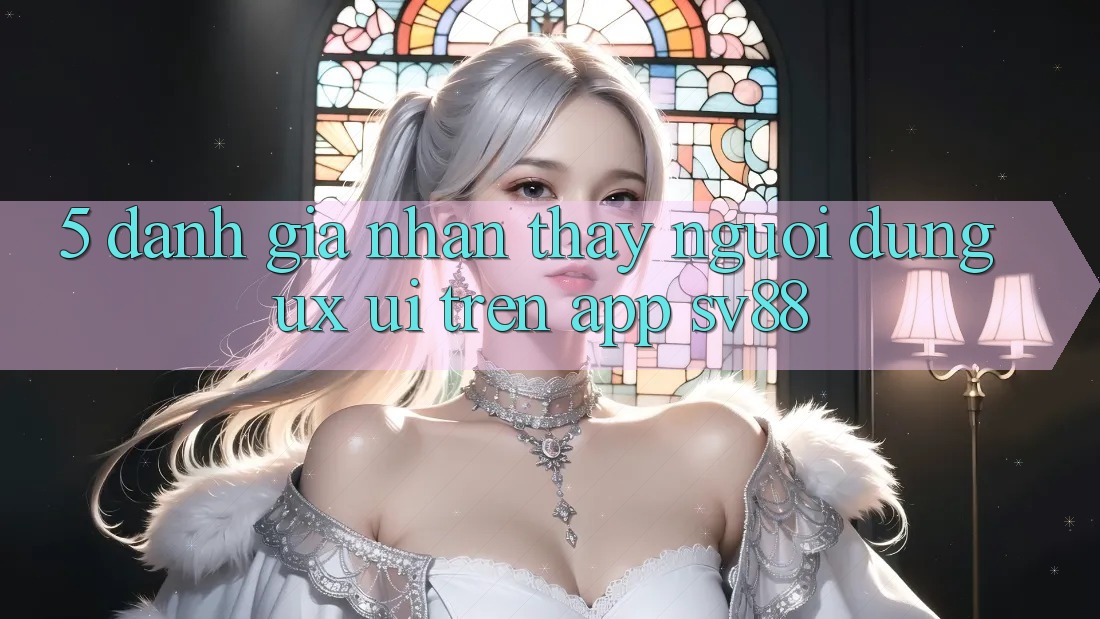 5. Đánh Giá Nhận thấy Người Dùng (UX/UI) Trên App sv88 5. Đánh Giá Nhận thấy Người Dùng (UX/UI) Trên App sv88