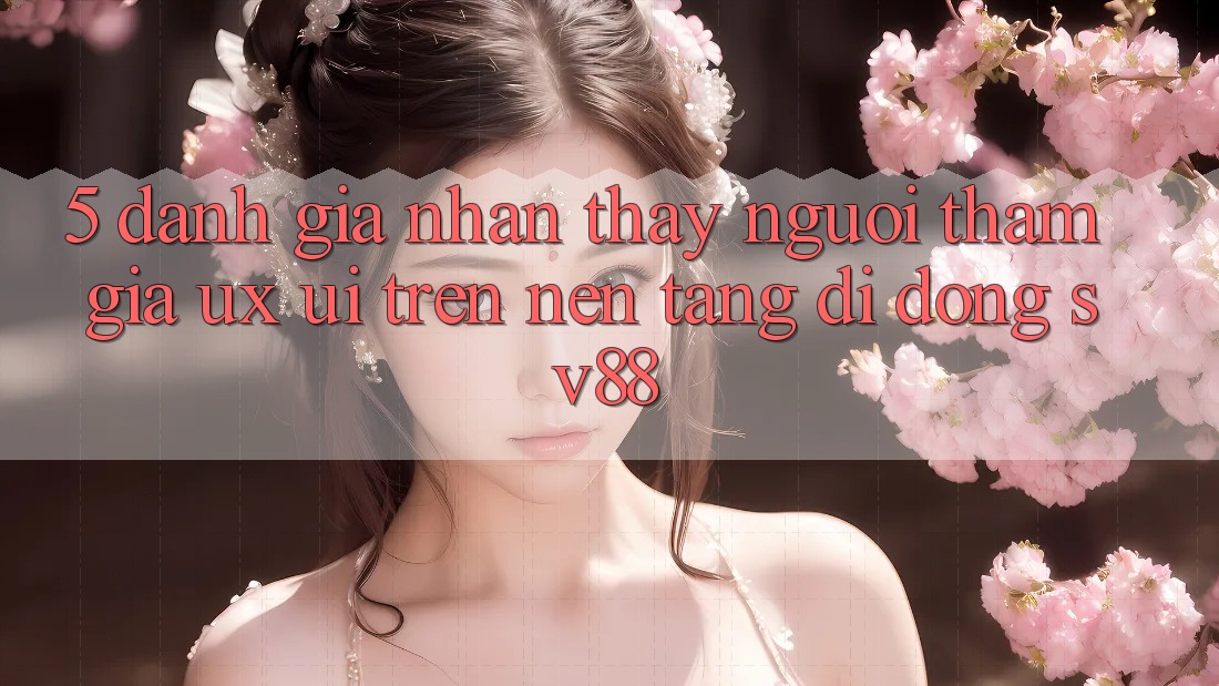 5. Đánh Giá Nhận thấy Người tham gia (UX/UI) Trên Nền tảng di động sv88 5. Đánh Giá Nhận thấy Người tham gia (UX/UI) Trên Nền tảng di động sv88