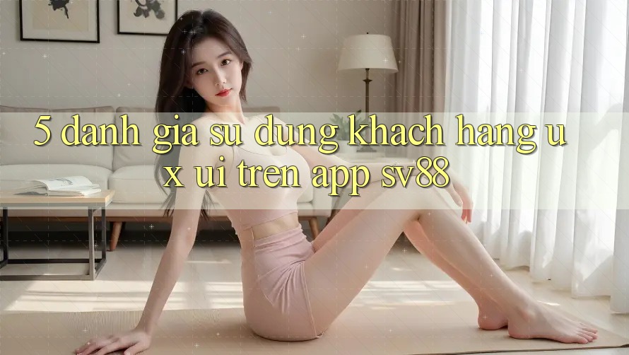 5. Đánh Giá Sử dụng Khách hàng (UX/UI) Trên App sv88 5. Đánh Giá Sử dụng Khách hàng (UX/UI) Trên App sv88