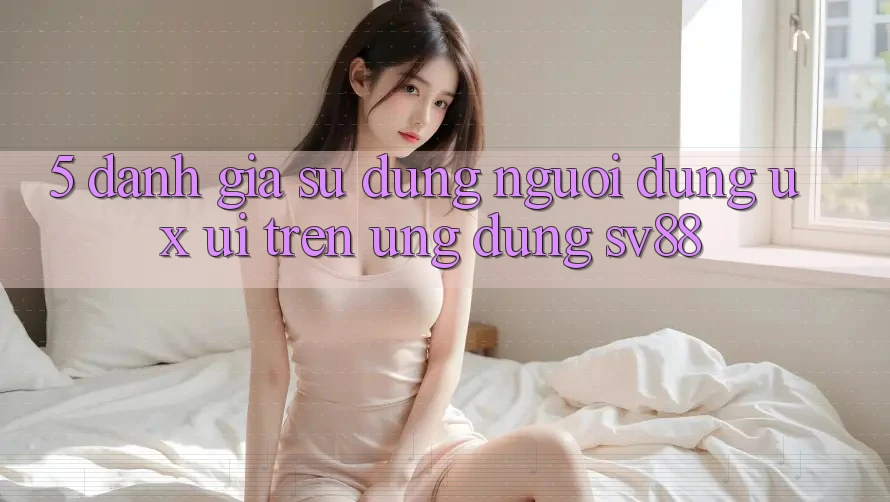 5. Đánh Giá Sử dụng Người Dùng (UX/UI) Trên Ứng dụng sv88