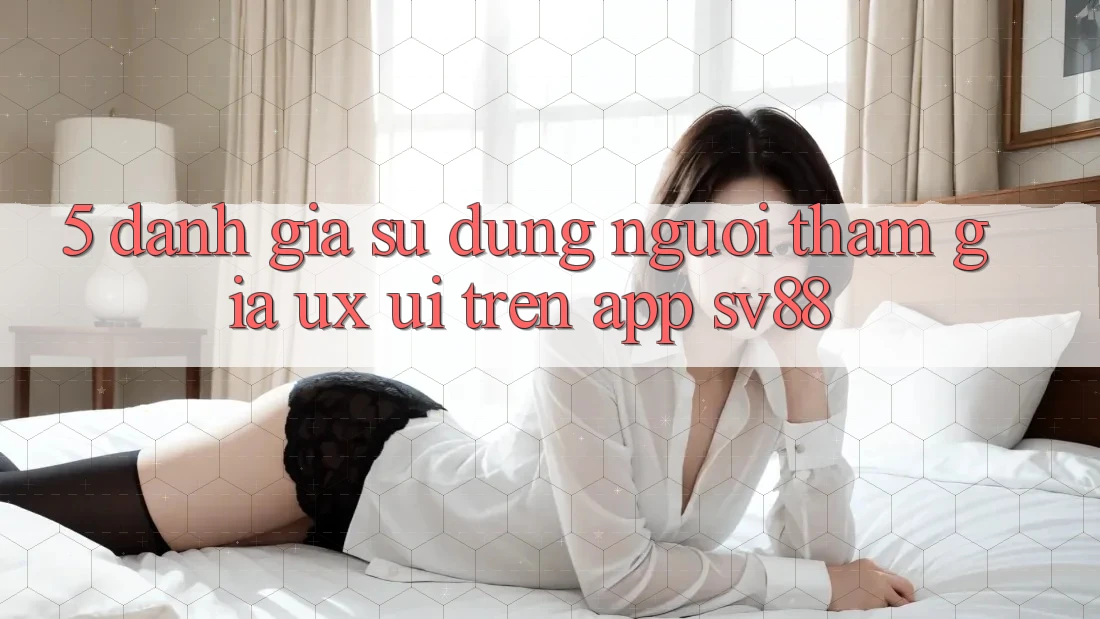 5. Đánh Giá Sử dụng Người tham gia (UX/UI) Trên App sv88 5. Đánh Giá Sử dụng Người tham gia (UX/UI) Trên App sv88