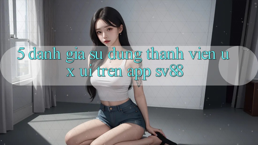 5. Đánh Giá Sử dụng Thành viên (UX/UI) Trên App sv88 5. Đánh Giá Sử dụng Thành viên (UX/UI) Trên App sv88
