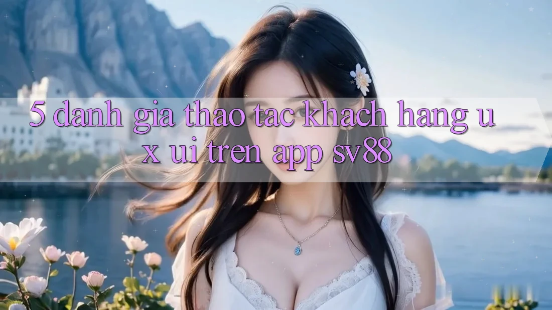 5. Đánh Giá Thao tác Khách hàng (UX/UI) Trên App sv88 5. Đánh Giá Thao tác Khách hàng (UX/UI) Trên App sv88