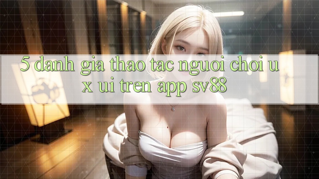 5. Đánh Giá Thao tác Người chơi (UX/UI) Trên App sv88 5. Đánh Giá Thao tác Người chơi (UX/UI) Trên App sv88