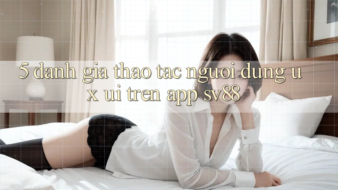 5. Đánh Giá Thao tác Người Dùng (UX/UI) Trên App sv88