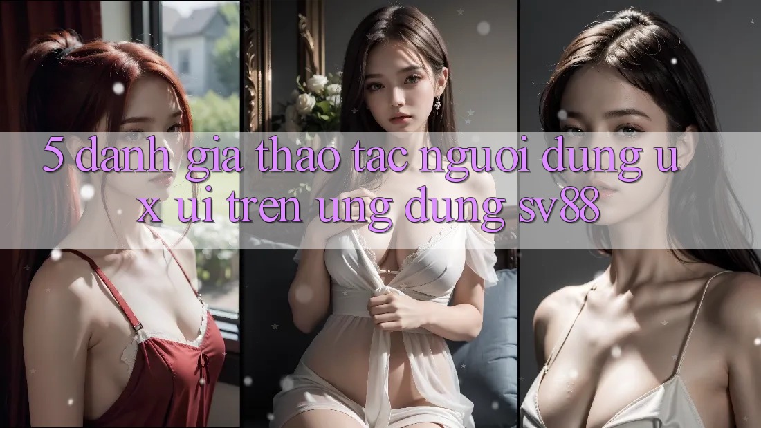 5. Đánh Giá Thao tác Người Dùng (UX/UI) Trên Ứng dụng sv88 5. Đánh Giá Thao tác Người Dùng (UX/UI) Trên Ứng dụng sv88