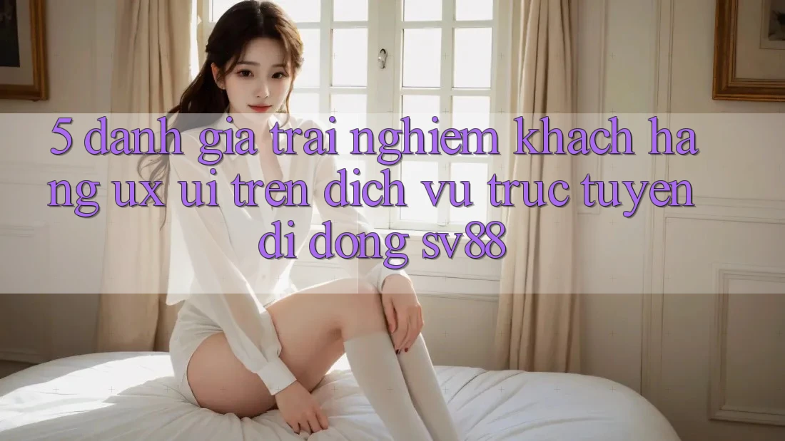 5. Đánh Giá Trải Nghiệm Khách hàng (UX/UI) Trên Dịch vụ trực tuyến di động sv88 5. Đánh Giá Trải Nghiệm Khách hàng (UX/UI) Trên Dịch vụ trực tuyến di động sv88