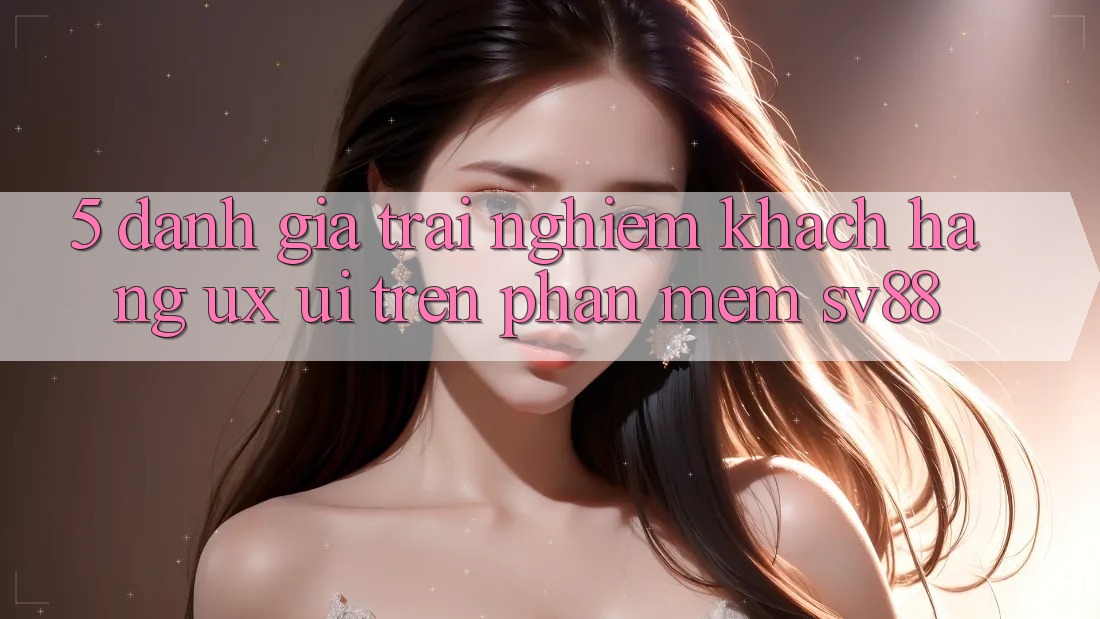 5. Đánh Giá Trải Nghiệm Khách hàng (UX/UI) Trên Phần mềm sv88 5. Đánh Giá Trải Nghiệm Khách hàng (UX/UI) Trên Phần mềm sv88