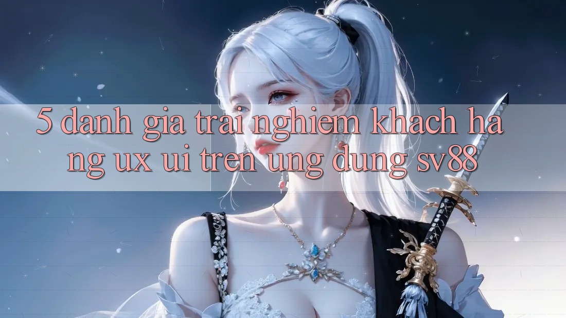 5. Đánh Giá Trải Nghiệm Khách hàng (UX/UI) Trên Ứng dụng sv88 5. Đánh Giá Trải Nghiệm Khách hàng (UX/UI) Trên Ứng dụng sv88