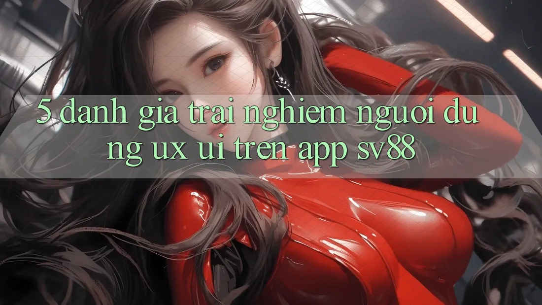 5. Đánh Giá Trải nghiệm Người Dùng (UX/UI) Trên App sv88