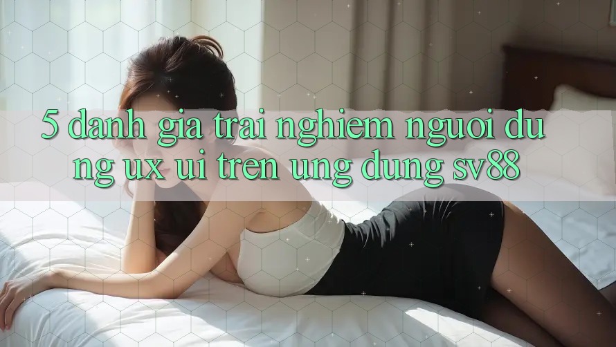 5. Đánh Giá Trải Nghiệm Người Dùng (UX/UI) Trên Ứng dụng sv88